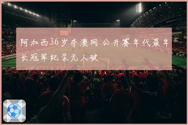 阿加西36岁夺澳网 公开赛年代最年长冠军纪录无人破