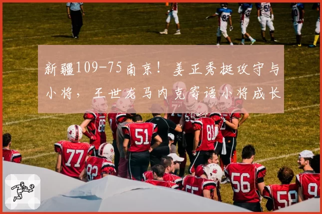 新疆109-75南京！姜正秀挺攻守与小将，王世龙马内克寄语小将成长