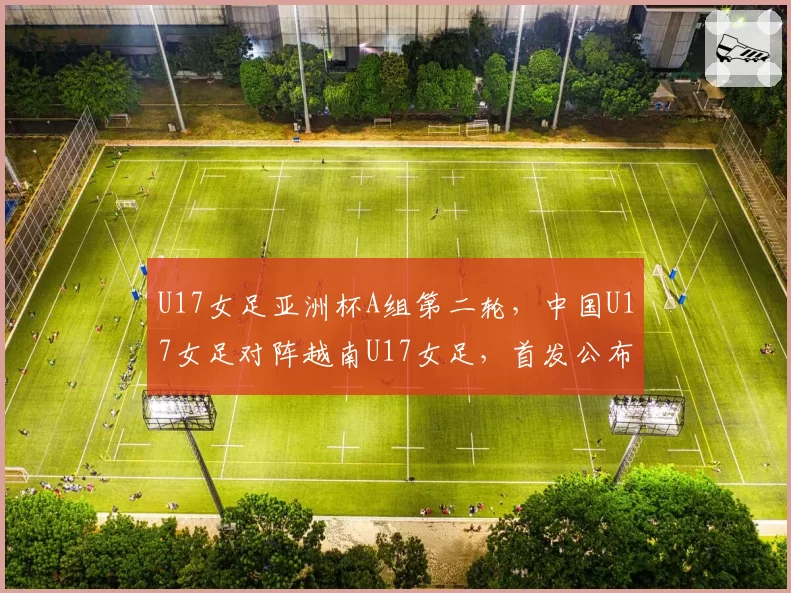 U17女足亚洲杯A组第二轮，中国U17女足对阵越南U17女足，首发公布