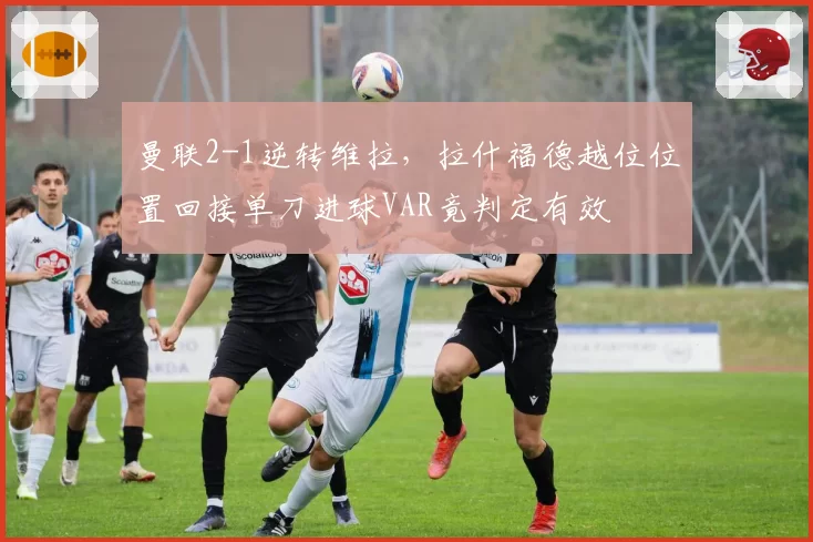 曼联2-1逆转维拉，拉什福德越位位置回接单刀进球VAR竟判定有效