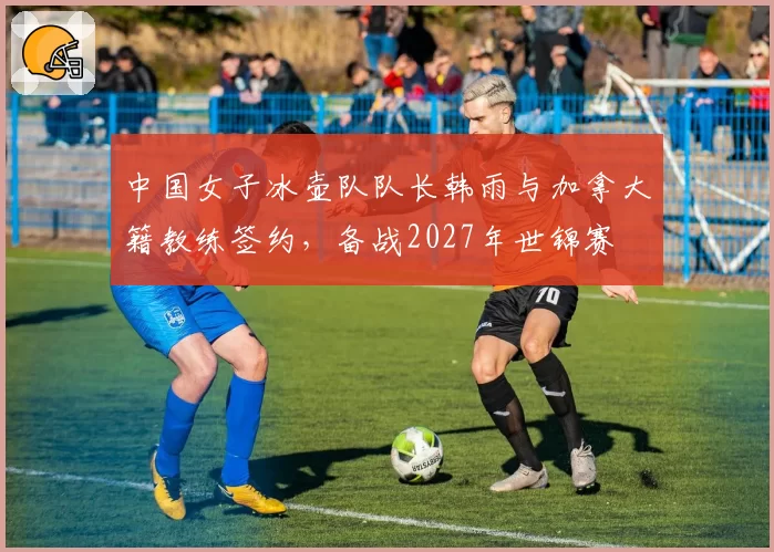 中国女子冰壶队队长韩雨与加拿大籍教练签约，备战2027年世锦赛