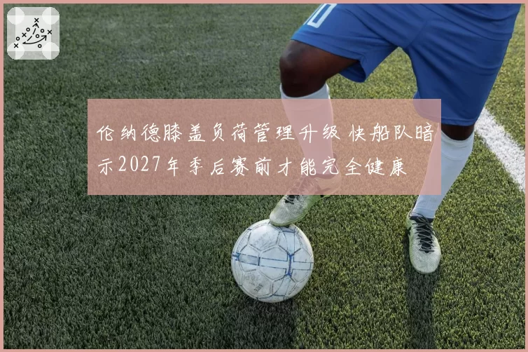 伦纳德膝盖负荷管理升级 快船队暗示2027年季后赛前才能完全健康