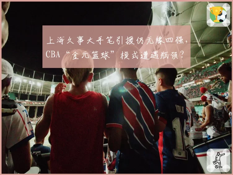 上海久事大手笔引援仍无缘四强，CBA“金元篮球”模式遭遇瓶颈？
