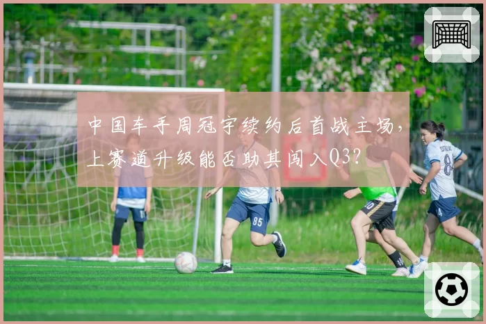 中国车手周冠宇续约后首战主场，上赛道升级能否助其闯入Q3？