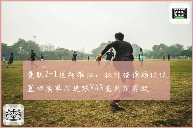 曼联2-1逆转维拉，拉什福德越位位置回接单刀进球VAR竟判定有效