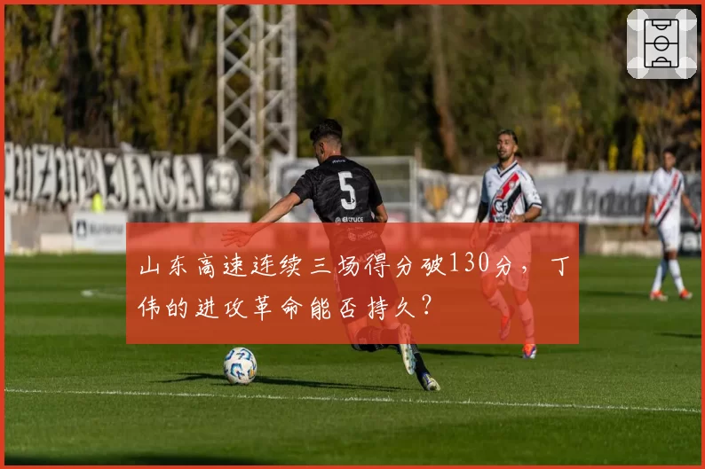 山东高速连续三场得分破130分，丁伟的进攻革命能否持久？