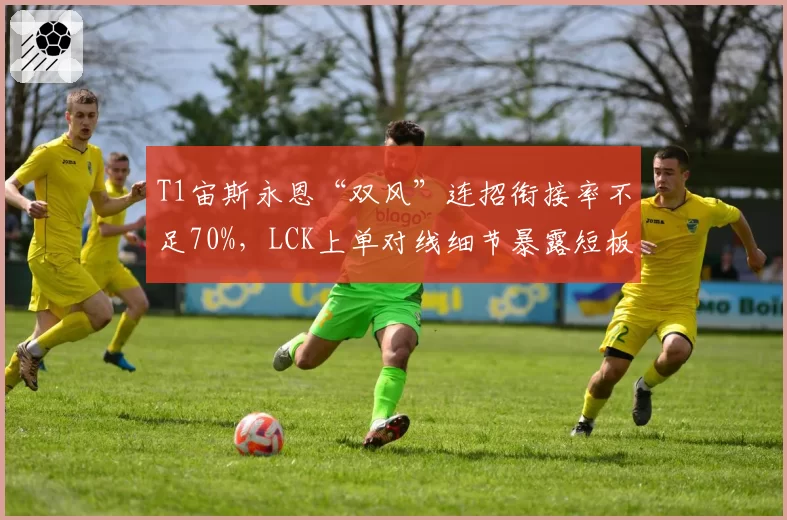 T1宙斯永恩“双风”连招衔接率不足70%，LCK上单对线细节暴露短板？