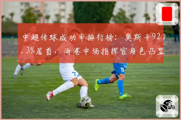 中超传球成功率排行榜:奥斯卡92.3%居首,海港中场指挥官角色凸显