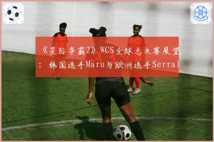 《星际争霸2》WCS全球总决赛展望：韩国选手Maru与欧洲选手Serral战术风格对比