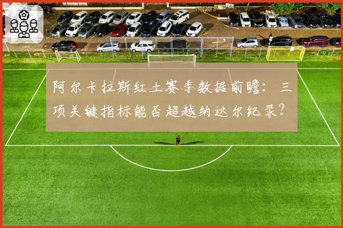 阿尔卡拉斯红土赛季数据前瞻：三项关键指标能否超越纳达尔纪录？