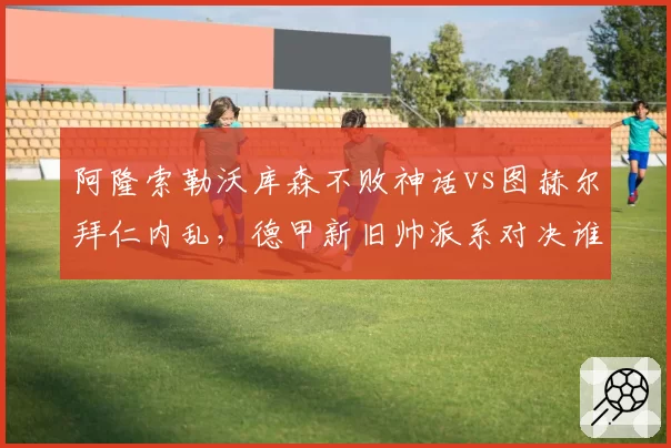 阿隆索勒沃库森不败神话vs图赫尔拜仁内乱，德甲新旧帅派系对决谁占优