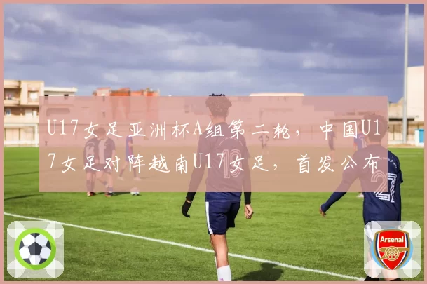 U17女足亚洲杯A组第二轮，中国U17女足对阵越南U17女足，首发公布