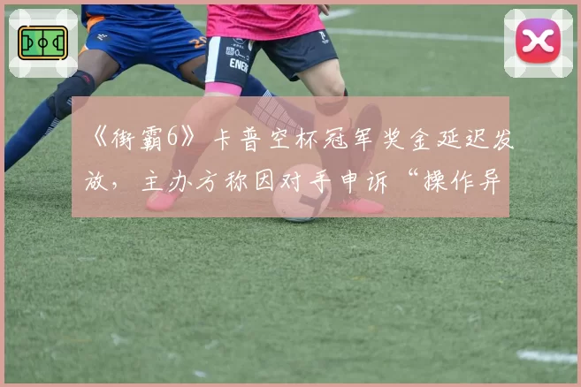 《街霸6》卡普空杯冠军奖金延迟发放，主办方称因对手申诉“操作异常”