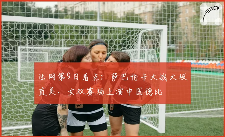 法网第9日看点:萨巴伦卡大战大坂直美,女双赛场上演中国德比
