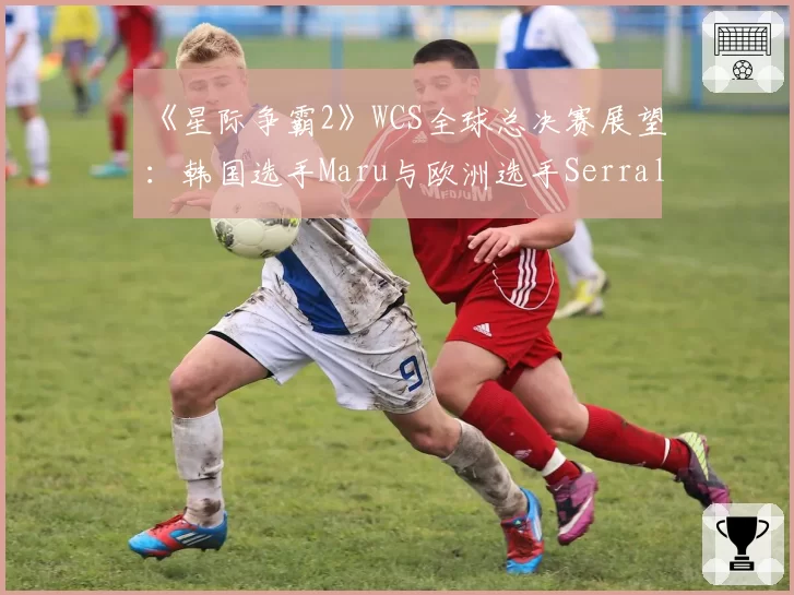 《星际争霸2》WCS全球总决赛展望：韩国选手Maru与欧洲选手Serral战术风格对比