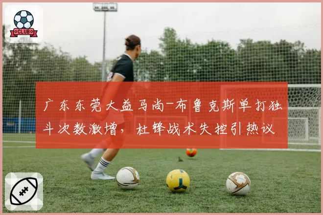 广东东莞大益马尚-布鲁克斯单打独斗次数激增,杜锋战术失控引热议