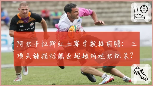 阿尔卡拉斯红土赛季数据前瞻：三项关键指标能否超越纳达尔纪录？