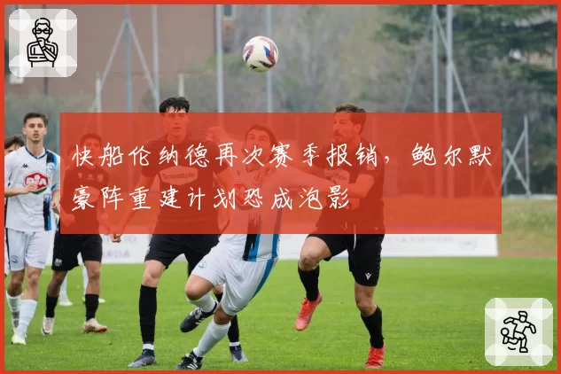 快船伦纳德再次赛季报销，鲍尔默豪阵重建计划恐成泡影