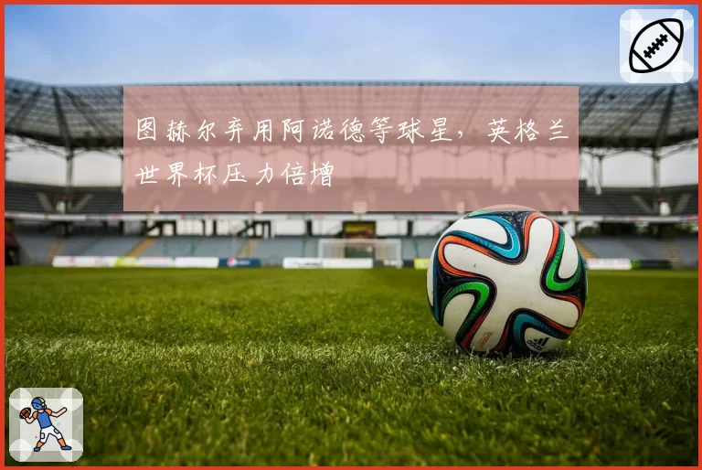 图赫尔弃用阿诺德等球星，英格兰世界杯压力倍增