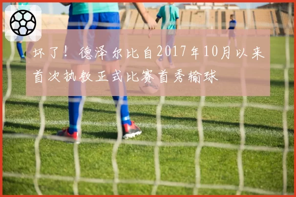 坏了！德泽尔比自2017年10月以来首次执教正式比赛首秀输球