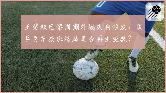 王楚钦巴黎周期外战失利频发，国乒男单接班格局是否再生变数？