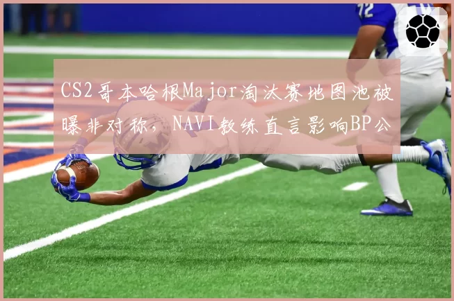 CS2哥本哈根Major淘汰赛地图池被曝非对称，NAVI教练直言影响BP公平