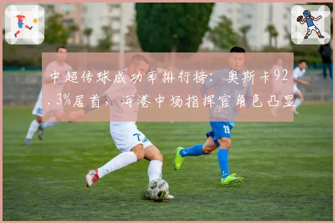 中超传球成功率排行榜:奥斯卡92.3%居首,海港中场指挥官角色凸显