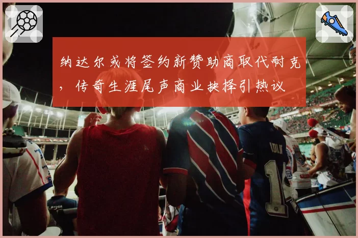 纳达尔或将签约新赞助商取代耐克，传奇生涯尾声商业抉择引热议
