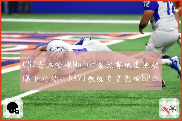 CS2哥本哈根Major淘汰赛地图池被曝非对称，NAVI教练直言影响BP公平