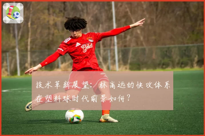 技术革新展望:林高远的快攻体系在塑料球时代前景如何?