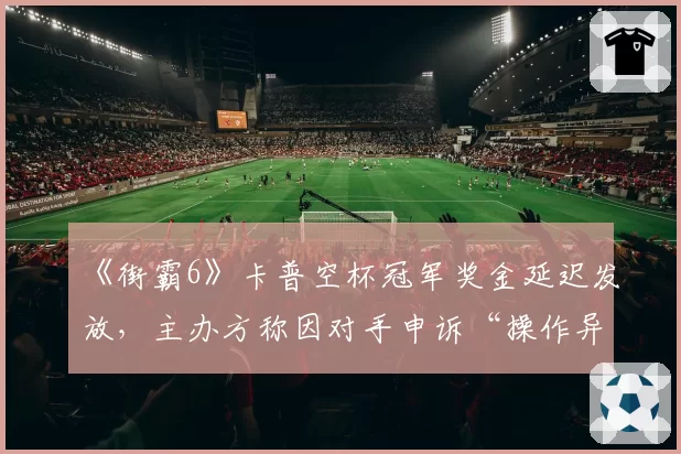《街霸6》卡普空杯冠军奖金延迟发放，主办方称因对手申诉“操作异常”