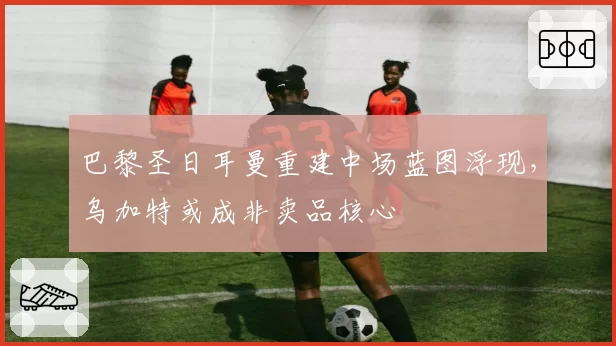 巴黎圣日耳曼重建中场蓝图浮现,乌加特或成非卖品核心