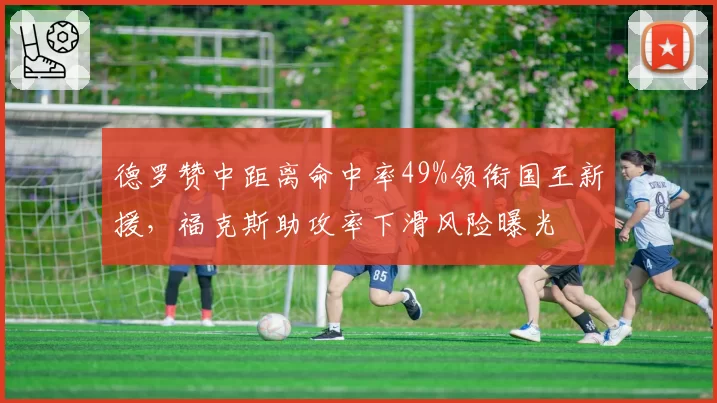 德罗赞中距离命中率49%领衔国王新援，福克斯助攻率下滑风险曝光