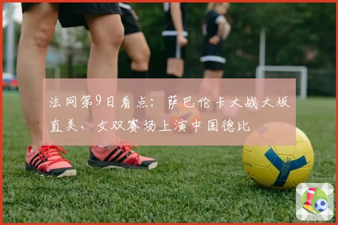 法网第9日看点:萨巴伦卡大战大坂直美,女双赛场上演中国德比