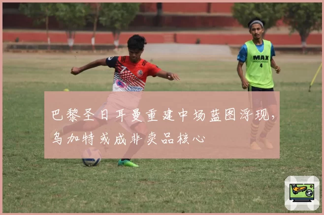 巴黎圣日耳曼重建中场蓝图浮现,乌加特或成非卖品核心