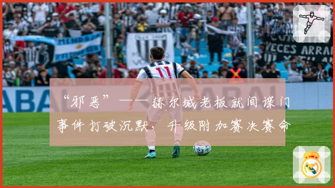 “邪恶”——赫尔城老板就间谍门事件打破沉默，升级附加赛决赛命运悬而未决