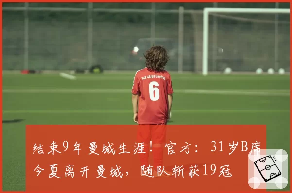 结束9年曼城生涯！官方：31岁B席今夏离开曼城，随队斩获19冠
