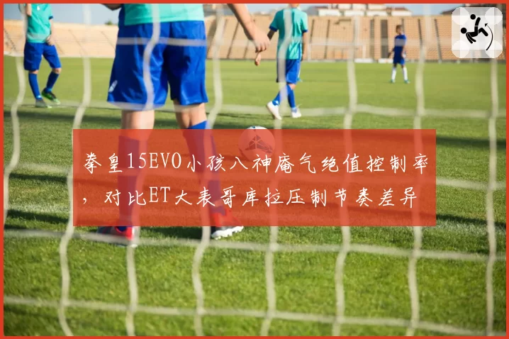 拳皇15EVO小孩八神庵气绝值控制率,对比ET大表哥库拉压制节奏差异
