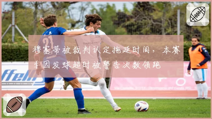 穆塞蒂被裁判认定拖延时间，本赛季因发球超时被警告次数领跑