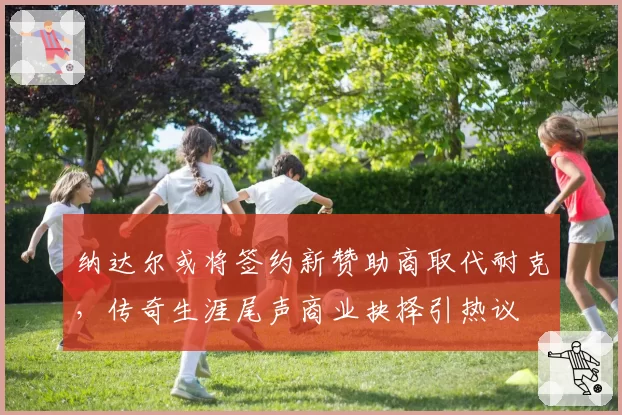 纳达尔或将签约新赞助商取代耐克，传奇生涯尾声商业抉择引热议