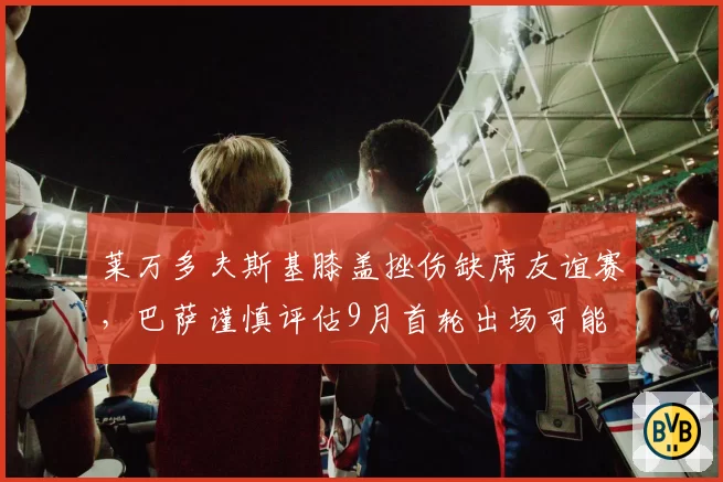 莱万多夫斯基膝盖挫伤缺席友谊赛，巴萨谨慎评估9月首轮出场可能