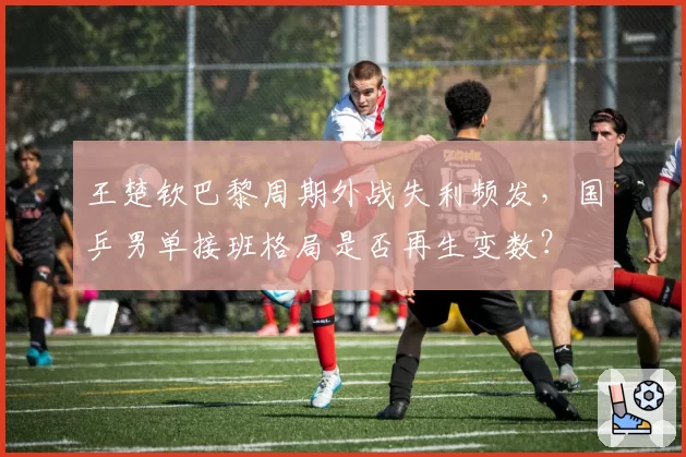王楚钦巴黎周期外战失利频发，国乒男单接班格局是否再生变数？