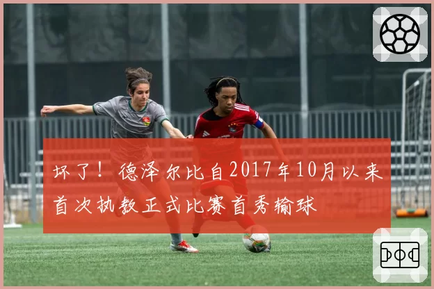 坏了！德泽尔比自2017年10月以来首次执教正式比赛首秀输球