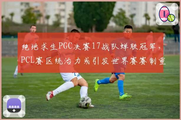 绝地求生PGC决赛17战队蝉联冠军,PCL赛区统治力或引发世界赛赛制重组
