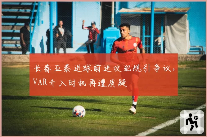 长春亚泰进球前进攻犯规引争议,VAR介入时机再遭质疑