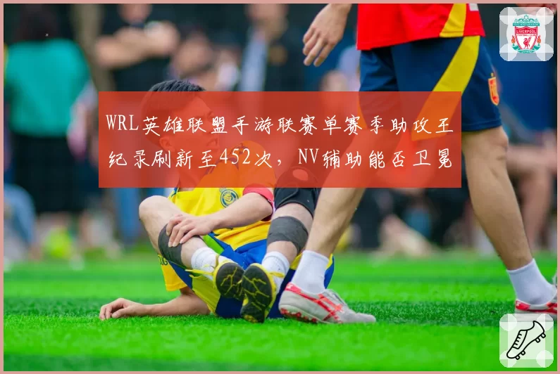 WRL英雄联盟手游联赛单赛季助攻王纪录刷新至452次，NV辅助能否卫冕？