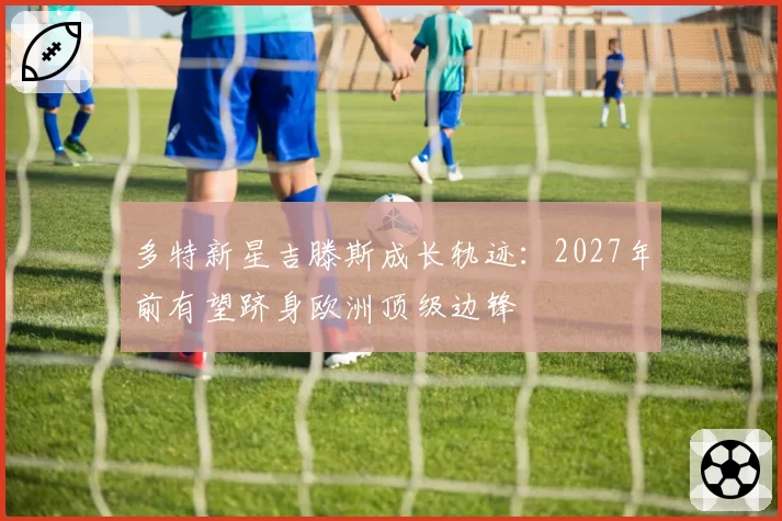 多特新星吉滕斯成长轨迹：2027年前有望跻身欧洲顶级边锋